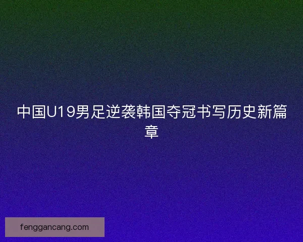 中国U19男足逆袭韩国夺冠书写历史新篇章